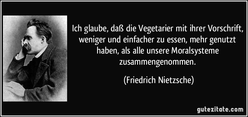 Ich glaube, daß die Vegetarier mit ihrer Vorschrift, weniger und einfacher zu essen, mehr genutzt haben, als alle unsere Moralsysteme zusammengenommen. (Friedrich Nietzsche)