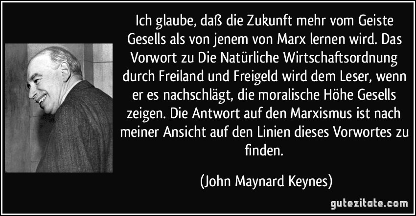 Ich glaube, daß die Zukunft mehr vom Geiste Gesells als von jenem von Marx lernen wird. Das Vorwort zu Die Natürliche Wirtschaftsordnung durch Freiland und Freigeld wird dem Leser, wenn er es nachschlägt, die moralische Höhe Gesells zeigen. Die Antwort auf den Marxismus ist nach meiner Ansicht auf den Linien dieses Vorwortes zu finden. (John Maynard Keynes)
