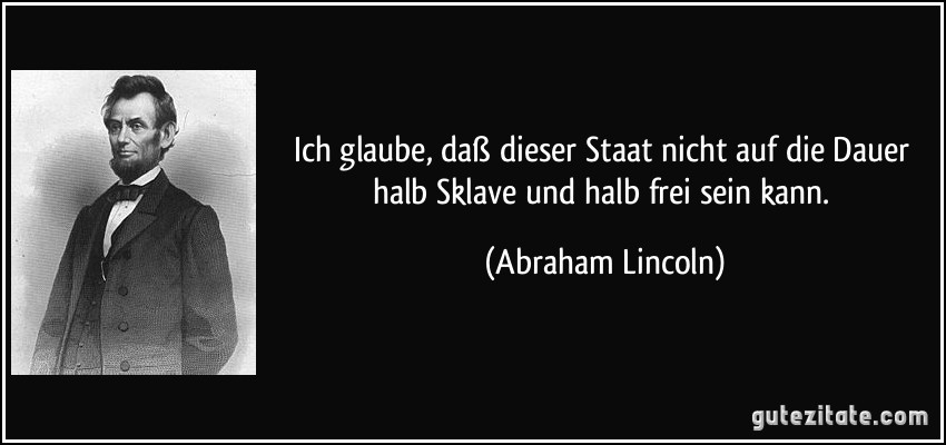 Ich glaube, daß dieser Staat nicht auf die Dauer halb Sklave und halb frei sein kann. (Abraham Lincoln)