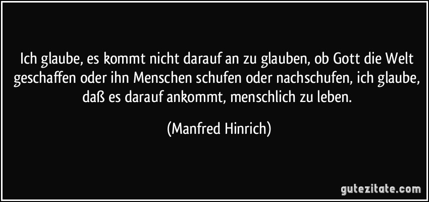 Ich glaube, es kommt nicht darauf an zu glauben, ob Gott die Welt geschaffen oder ihn Menschen schufen oder nachschufen, ich glaube, daß es darauf ankommt, menschlich zu leben. (Manfred Hinrich)