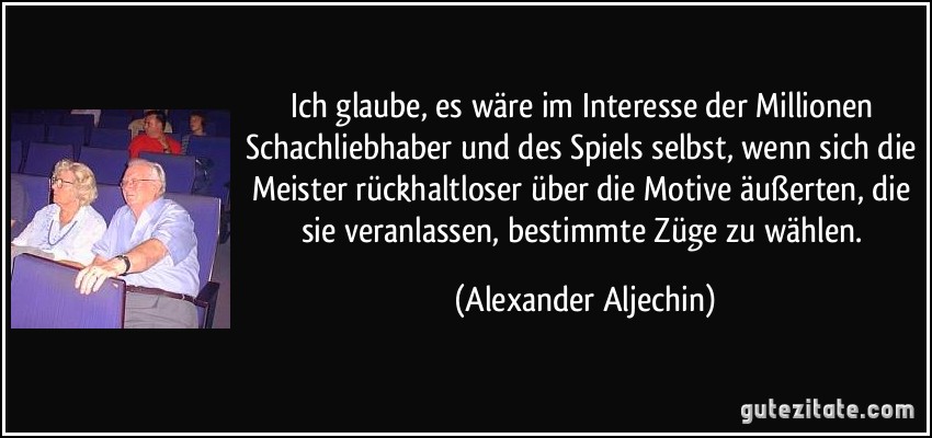 Ich glaube, es wäre im Interesse der Millionen Schachliebhaber und des Spiels selbst, wenn sich die Meister rückhaltloser über die Motive äußerten, die sie veranlassen, bestimmte Züge zu wählen. (Alexander Aljechin)