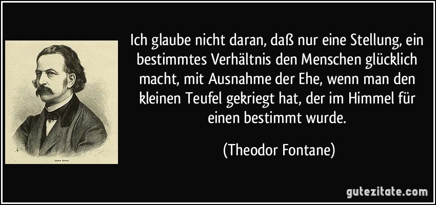 Ich glaube nicht daran, daß nur eine Stellung, ein bestimmtes Verhältnis den Menschen glücklich macht, mit Ausnahme der Ehe, wenn man den kleinen Teufel gekriegt hat, der im Himmel für einen bestimmt wurde. (Theodor Fontane)