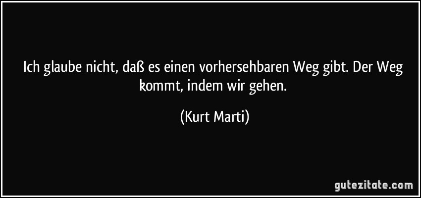 Ich glaube nicht, daß es einen vorhersehbaren Weg gibt. Der Weg kommt, indem wir gehen. (Kurt Marti)