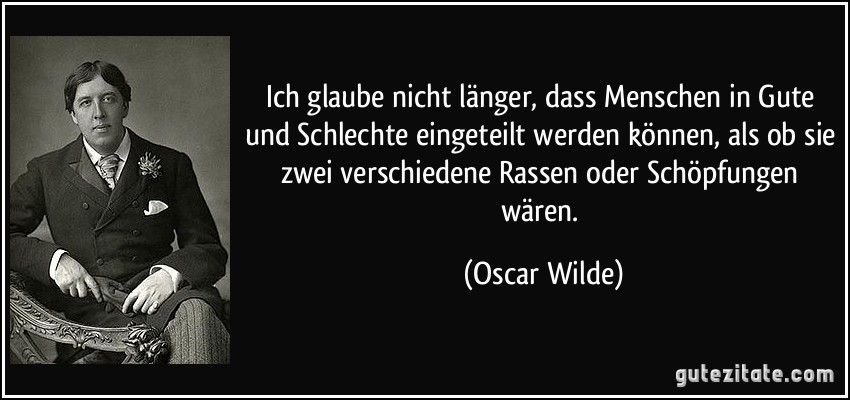 Ich glaube nicht länger, dass Menschen in Gute und Schlechte eingeteilt werden können, als ob sie zwei verschiedene Rassen oder Schöpfungen wären. (Oscar Wilde)