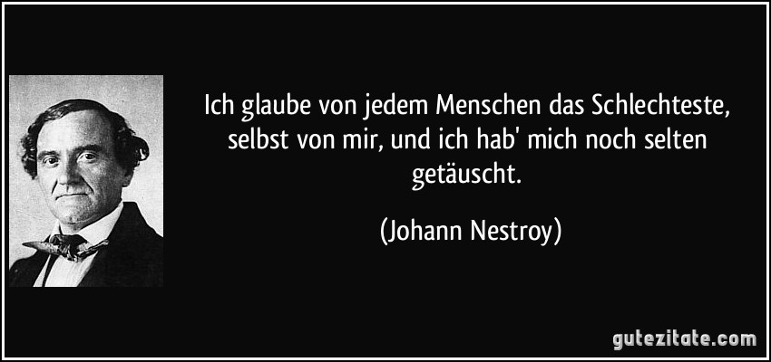 Ich glaube von jedem Menschen das Schlechteste, selbst von mir, und ich hab' mich noch selten getäuscht. (Johann Nestroy)