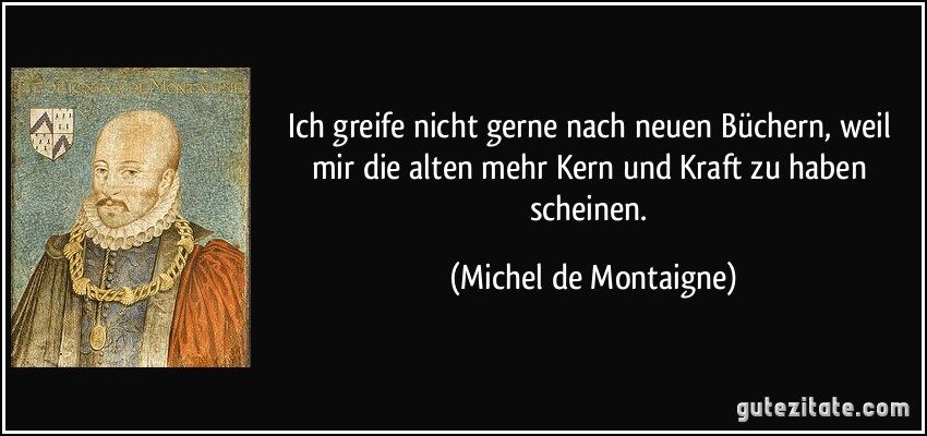 Ich greife nicht gerne nach neuen Büchern, weil mir die alten mehr Kern und Kraft zu haben scheinen. (Michel de Montaigne)