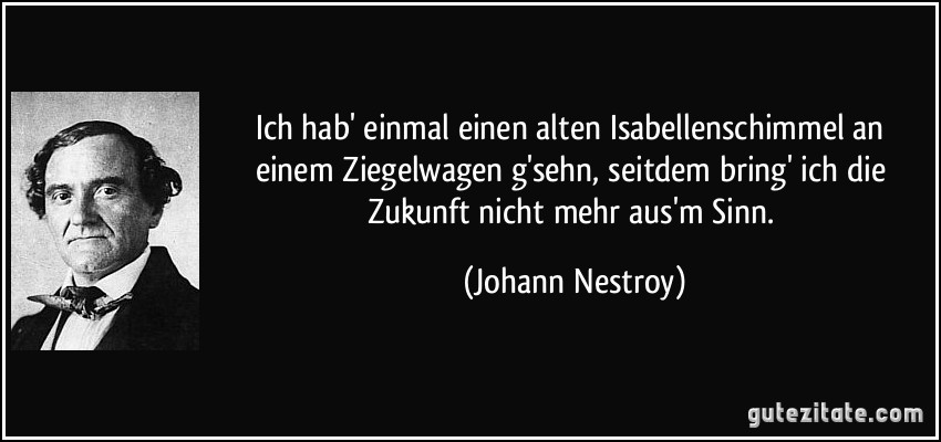 Ich hab' einmal einen alten Isabellenschimmel an einem Ziegelwagen g'sehn, seitdem bring' ich die Zukunft nicht mehr aus'm Sinn. (Johann Nestroy)