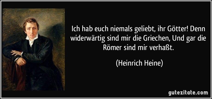 Ich hab euch niemals geliebt, ihr Götter! Denn widerwärtig sind mir die Griechen, Und gar die Römer sind mir verhaßt. (Heinrich Heine)