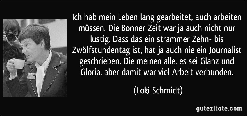 Ich hab mein Leben lang gearbeitet, auch arbeiten müssen. Die Bonner Zeit war ja auch nicht nur lustig. Dass das ein strammer Zehn- bis Zwölfstundentag ist, hat ja auch nie ein Journalist geschrieben. Die meinen alle, es sei Glanz und Gloria, aber damit war viel Arbeit verbunden. (Loki Schmidt)