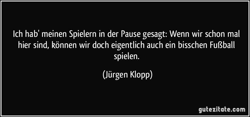 Ich hab' meinen Spielern in der Pause gesagt: Wenn wir schon mal hier sind, können wir doch eigentlich auch ein bisschen Fußball spielen. (Jürgen Klopp)