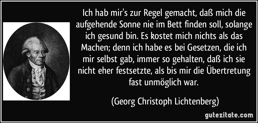 Ich hab mir's zur Regel gemacht, daß mich die aufgehende Sonne nie im Bett finden soll, solange ich gesund bin. Es kostet mich nichts als das Machen; denn ich habe es bei Gesetzen, die ich mir selbst gab, immer so gehalten, daß ich sie nicht eher festsetzte, als bis mir die Übertretung fast unmöglich war. (Georg Christoph Lichtenberg)