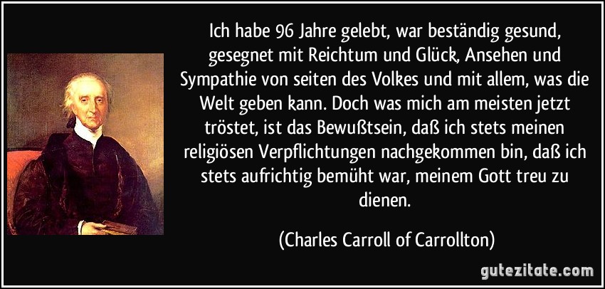 Ich habe 96 Jahre gelebt, war beständig gesund, gesegnet mit Reichtum und Glück, Ansehen und Sympathie von seiten des Volkes und mit allem, was die Welt geben kann. Doch was mich am meisten jetzt tröstet, ist das Bewußtsein, daß ich stets meinen religiösen Verpflichtungen nachgekommen bin, daß ich stets aufrichtig bemüht war, meinem Gott treu zu dienen. (Charles Carroll of Carrollton)