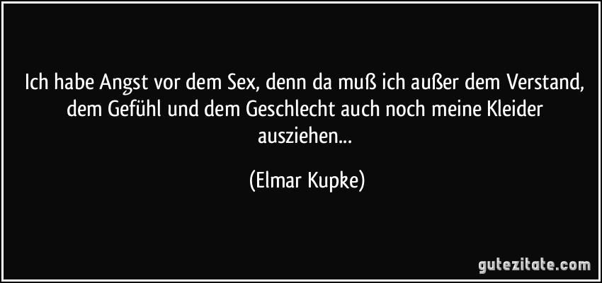 Ich habe Angst vor dem Sex, denn da muß ich außer dem Verstand, dem Gefühl und dem Geschlecht auch noch meine Kleider ausziehen... (Elmar Kupke)