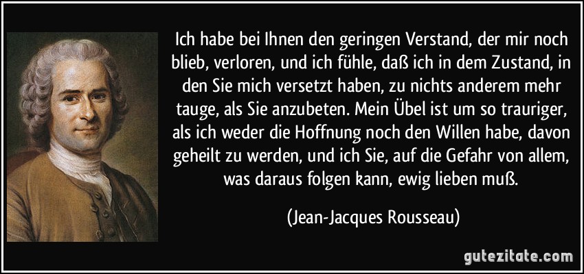 Ich habe bei Ihnen den geringen Verstand, der mir noch blieb, verloren, und ich fühle, daß ich in dem Zustand, in den Sie mich versetzt haben, zu nichts anderem mehr tauge, als Sie anzubeten. Mein Übel ist um so trauriger, als ich weder die Hoffnung noch den Willen habe, davon geheilt zu werden, und ich Sie, auf die Gefahr von allem, was daraus folgen kann, ewig lieben muß. (Jean-Jacques Rousseau)