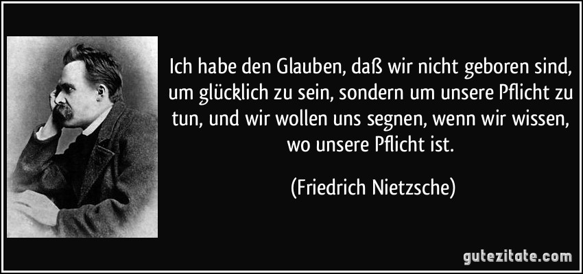 Ich habe den Glauben, daß wir nicht geboren sind, um glücklich zu sein, sondern um unsere Pflicht zu tun, und wir wollen uns segnen, wenn wir wissen, wo unsere Pflicht ist. (Friedrich Nietzsche)