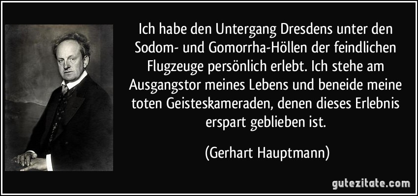 Ich habe den Untergang Dresdens unter den Sodom- und Gomorrha-Höllen der feindlichen Flugzeuge persönlich erlebt. Ich stehe am Ausgangstor meines Lebens und beneide meine toten Geisteskameraden, denen dieses Erlebnis erspart geblieben ist. (Gerhart Hauptmann)