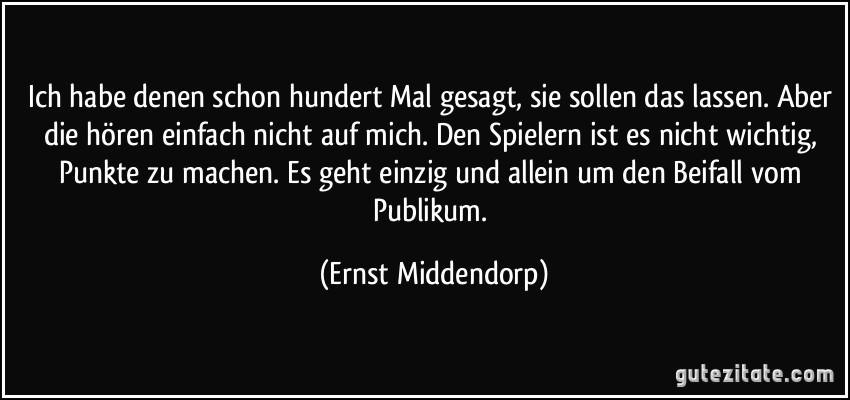 Ich habe denen schon hundert Mal gesagt, sie sollen das lassen. Aber die hören einfach nicht auf mich. Den Spielern ist es nicht wichtig, Punkte zu machen. Es geht einzig und allein um den Beifall vom Publikum. (Ernst Middendorp)