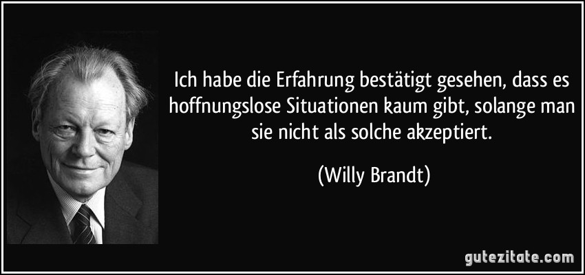 Ich habe die Erfahrung bestätigt gesehen, dass es hoffnungslose Situationen kaum gibt, solange man sie nicht als solche akzeptiert. (Willy Brandt)