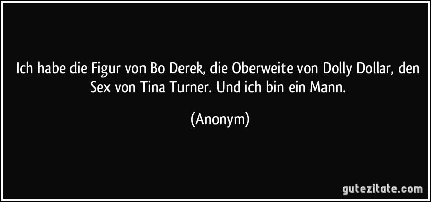 Ich habe die Figur von Bo Derek, die Oberweite von Dolly Dollar, den Sex von Tina Turner. Und ich bin ein Mann. (Anonym)