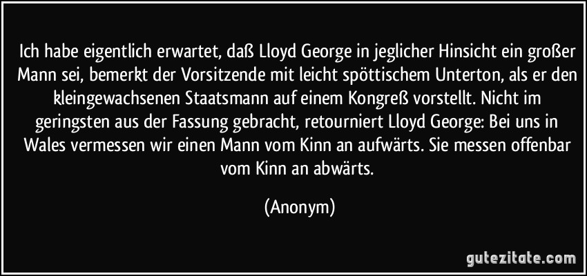 Ich habe eigentlich erwartet, daß Lloyd George in jeglicher Hinsicht ein großer Mann sei, bemerkt der Vorsitzende mit leicht spöttischem Unterton, als er den kleingewachsenen Staatsmann auf einem Kongreß vorstellt. Nicht im geringsten aus der Fassung gebracht, retourniert Lloyd George: Bei uns in Wales vermessen wir einen Mann vom Kinn an aufwärts. Sie messen offenbar vom Kinn an abwärts. (Anonym)