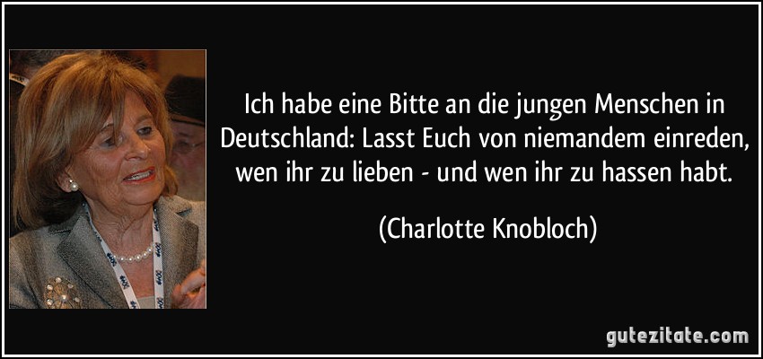 Ich habe eine Bitte an die jungen Menschen in Deutschland: Lasst Euch von niemandem einreden, wen ihr zu lieben - und wen ihr zu hassen habt. (Charlotte Knobloch)