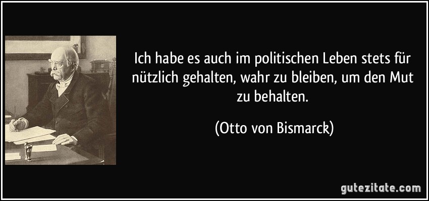 Ich habe es auch im politischen Leben stets für nützlich gehalten, wahr zu bleiben, um den Mut zu behalten. (Otto von Bismarck)