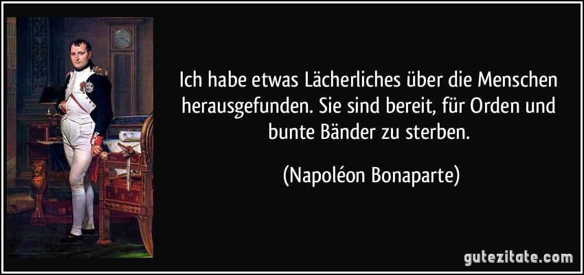 Ich habe etwas Lächerliches über die Menschen herausgefunden. Sie sind bereit, für Orden und bunte Bänder zu sterben. (Napoléon Bonaparte)