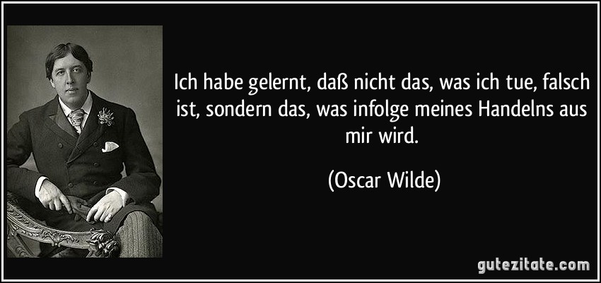 Ich habe gelernt, daß nicht das, was ich tue, falsch ist, sondern das, was infolge meines Handelns aus mir wird. (Oscar Wilde)