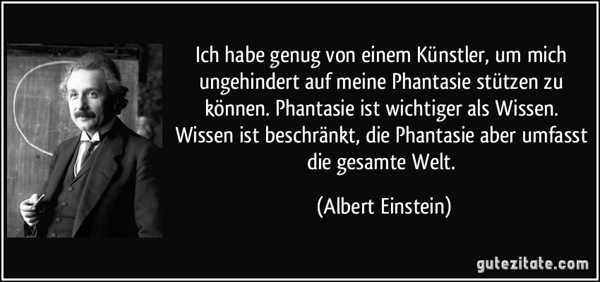 Ich habe genug von einem Künstler, um mich ungehindert auf meine Phantasie stützen zu können. Phantasie ist wichtiger als Wissen. Wissen ist beschränkt, die Phantasie aber umfasst die gesamte Welt. (Albert Einstein)