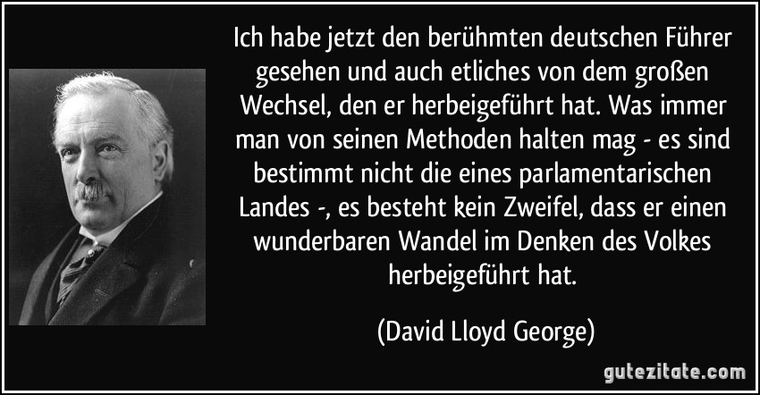 Ich habe jetzt den berühmten deutschen Führer gesehen und auch etliches von dem großen Wechsel, den er herbeigeführt hat. Was immer man von seinen Methoden halten mag - es sind bestimmt nicht die eines parlamentarischen Landes -, es besteht kein Zweifel, dass er einen wunderbaren Wandel im Denken des Volkes herbeigeführt hat. (David Lloyd George)