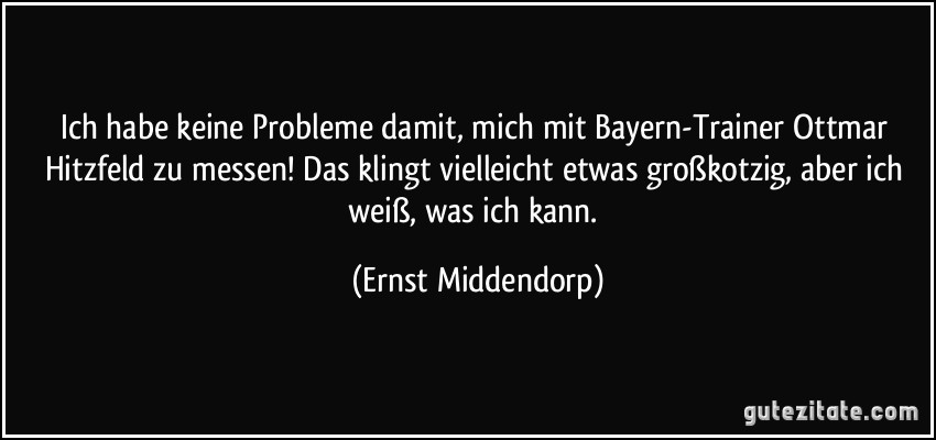 Ich habe keine Probleme damit, mich mit Bayern-Trainer Ottmar Hitzfeld zu messen! Das klingt vielleicht etwas großkotzig, aber ich weiß, was ich kann. (Ernst Middendorp)