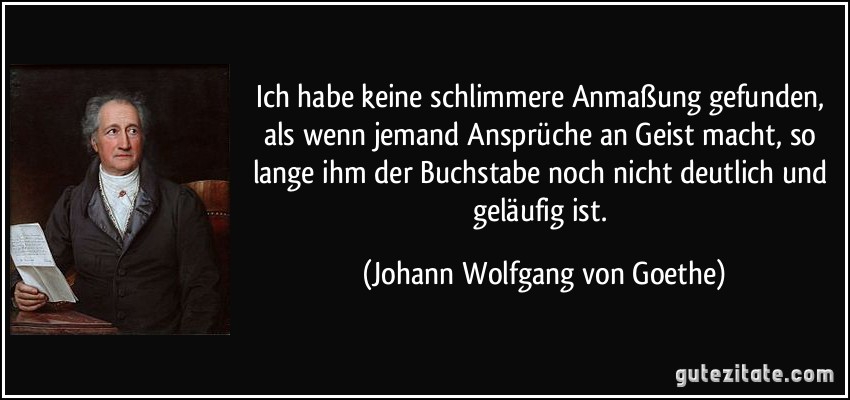 Ich habe keine schlimmere Anmaßung gefunden, als wenn jemand Ansprüche an Geist macht, so lange ihm der Buchstabe noch nicht deutlich und geläufig ist. (Johann Wolfgang von Goethe)