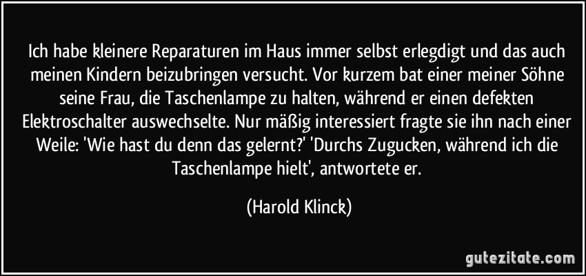 Ich habe kleinere Reparaturen im Haus immer selbst erlegdigt und das auch meinen Kindern beizubringen versucht. Vor kurzem bat einer meiner Söhne seine Frau, die Taschenlampe zu halten, während er einen defekten Elektroschalter auswechselte. Nur mäßig interessiert fragte sie ihn nach einer Weile: 'Wie hast du denn das gelernt?' 'Durchs Zugucken, während ich die Taschenlampe hielt', antwortete er. (Harold Klinck)