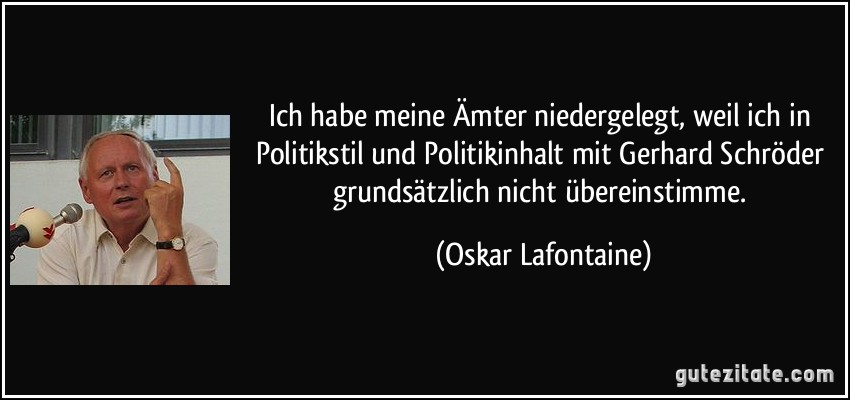 Ich habe meine Ämter niedergelegt, weil ich in Politikstil und Politikinhalt mit Gerhard Schröder grundsätzlich nicht übereinstimme. (Oskar Lafontaine)