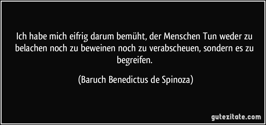 Ich habe mich eifrig darum bemüht, der Menschen Tun weder zu belachen noch zu beweinen noch zu verabscheuen, sondern es zu begreifen. (Baruch Benedictus de Spinoza)