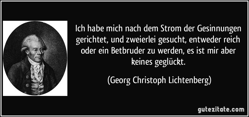 Ich habe mich nach dem Strom der Gesinnungen gerichtet, und zweierlei gesucht, entweder reich oder ein Betbruder zu werden, es ist mir aber keines geglückt. (Georg Christoph Lichtenberg)