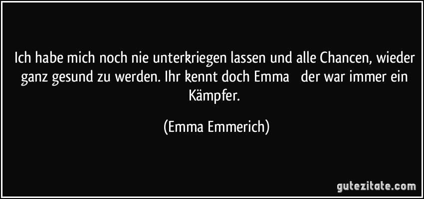 Ich habe mich noch nie unterkriegen lassen und alle Chancen, wieder ganz gesund zu werden. Ihr kennt doch Emma  der war immer ein Kämpfer. (Emma Emmerich)