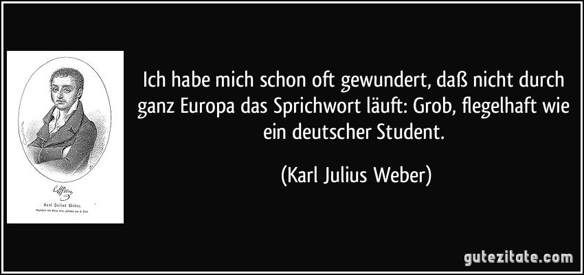 Ich habe mich schon oft gewundert, daß nicht durch ganz Europa das Sprichwort läuft: Grob, flegelhaft wie ein deutscher Student. (Karl Julius Weber)