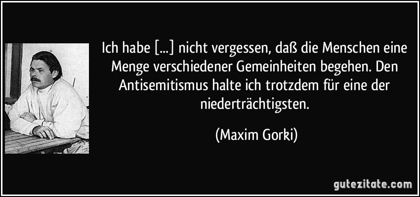 Ich habe [...] nicht vergessen, daß die Menschen eine Menge verschiedener Gemeinheiten begehen. Den Antisemitismus halte ich trotzdem für eine der niederträchtigsten. (Maxim Gorki)