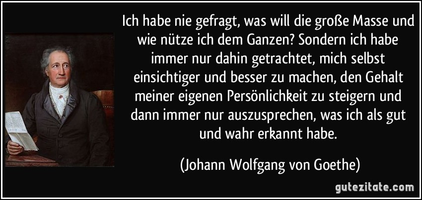 Ich habe nie gefragt, was will die große Masse und wie nütze ich dem Ganzen? Sondern ich habe immer nur dahin getrachtet, mich selbst einsichtiger und besser zu machen, den Gehalt meiner eigenen Persönlichkeit zu steigern und dann immer nur auszusprechen, was ich als gut und wahr erkannt habe. (Johann Wolfgang von Goethe)