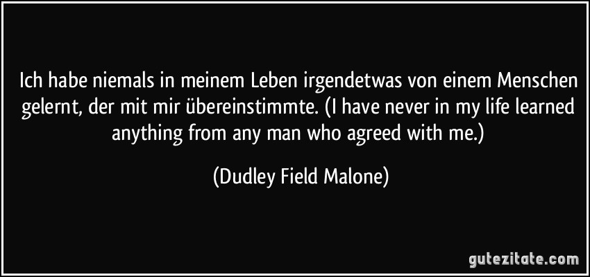 Ich habe niemals in meinem Leben irgendetwas von einem Menschen gelernt, der mit mir übereinstimmte. (I have never in my life learned anything from any man who agreed with me.) (Dudley Field Malone)