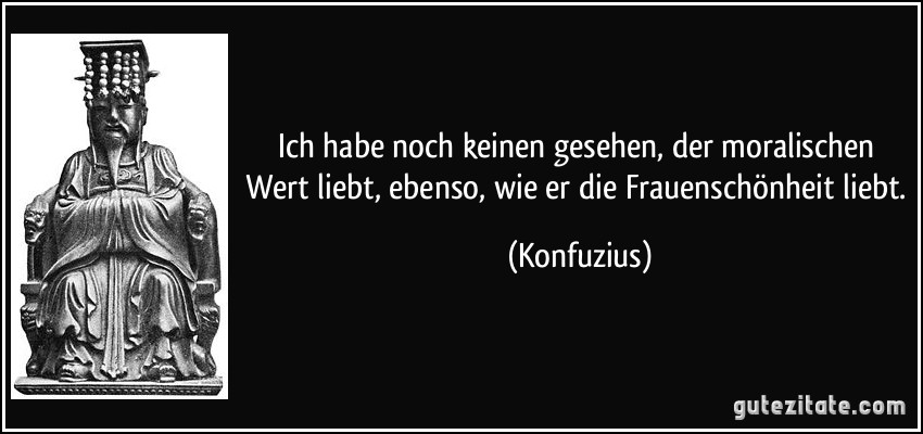 Ich habe noch keinen gesehen, der moralischen Wert liebt, ebenso, wie er die Frauenschönheit liebt. (Konfuzius)