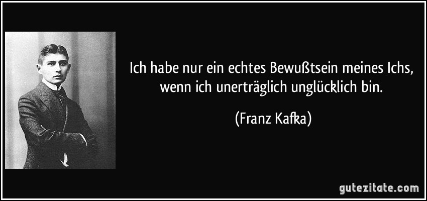 Ich habe nur ein echtes Bewußtsein meines Ichs, wenn ich unerträglich unglücklich bin. (Franz Kafka)