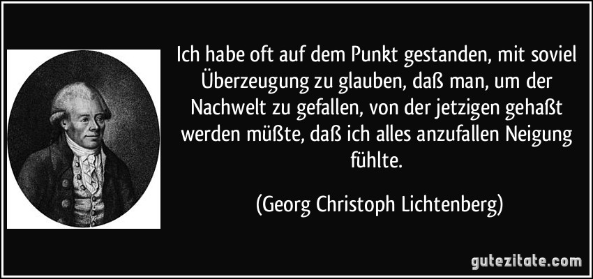 Ich habe oft auf dem Punkt gestanden, mit soviel Überzeugung zu glauben, daß man, um der Nachwelt zu gefallen, von der jetzigen gehaßt werden müßte, daß ich alles anzufallen Neigung fühlte. (Georg Christoph Lichtenberg)