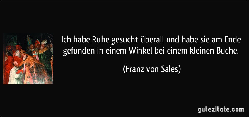 Ich habe Ruhe gesucht überall und habe sie am Ende gefunden in einem Winkel bei einem kleinen Buche. (Franz von Sales)