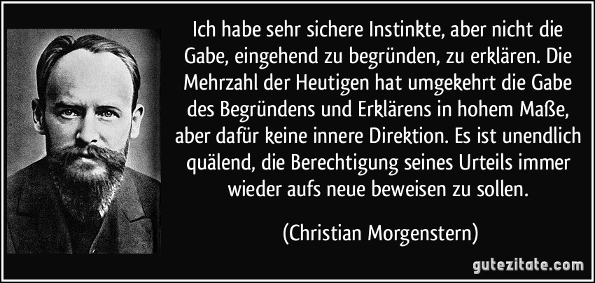 Ich habe sehr sichere Instinkte, aber nicht die Gabe, eingehend zu begründen, zu erklären. Die Mehrzahl der Heutigen hat umgekehrt die Gabe des Begründens und Erklärens in hohem Maße, aber dafür keine innere Direktion. Es ist unendlich quälend, die Berechtigung seines Urteils immer wieder aufs neue beweisen zu sollen. (Christian Morgenstern)