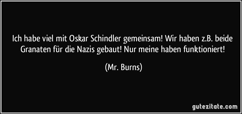 Ich habe viel mit Oskar Schindler gemeinsam! Wir haben z.B. beide Granaten für die Nazis gebaut! Nur meine haben funktioniert! (Mr. Burns)