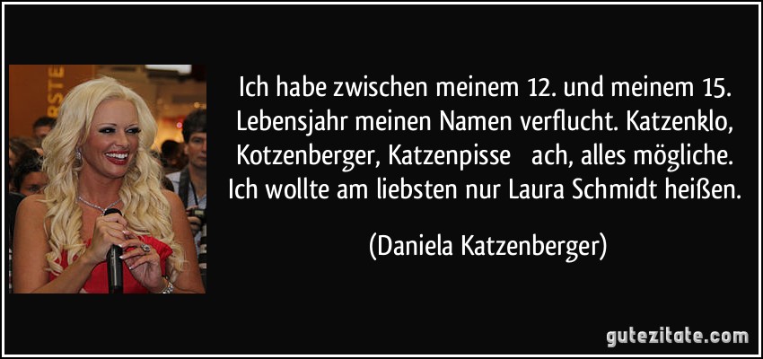 Ich habe zwischen meinem 12. und meinem 15. Lebensjahr meinen Namen verflucht. Katzenklo, Kotzenberger, Katzenpisse  ach, alles mögliche. Ich wollte am liebsten nur Laura Schmidt heißen. (Daniela Katzenberger)