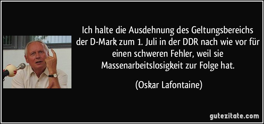 Ich halte die Ausdehnung des Geltungsbereichs der D-Mark zum 1. Juli in der DDR nach wie vor für einen schweren Fehler, weil sie Massenarbeitslosigkeit zur Folge hat. (Oskar Lafontaine)