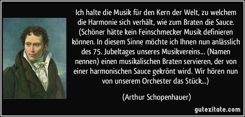 Ich halte die Musik für den Kern der Welt, zu welchem die Harmonie sich verhält, wie zum Braten die Sauce. (Schöner hätte kein Feinschmecker Musik definieren können. In diesem Sinne möchte ich Ihnen nun anlässlich des 75. Jubeltages unseres Musikvereins... (Namen nennen) einen musikalischen Braten servieren, der von einer harmonischen Sauce gekrönt wird. Wir hören nun von unserem Orchester das Stück...) (Arthur Schopenhauer)